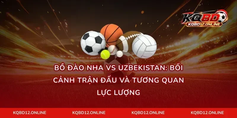 Bồ Đào Nha vs Uzbekistan: Bối cảnh trận đấu và tương quan lực lượng