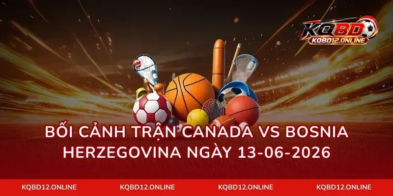 Bối cảnh trận Canada vs Bosnia Herzegovina ngày 13-06-2026