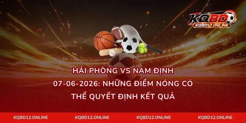 Hải Phòng vs Nam Định 07-06-2026: Những điểm nóng có thể quyết định kết quả