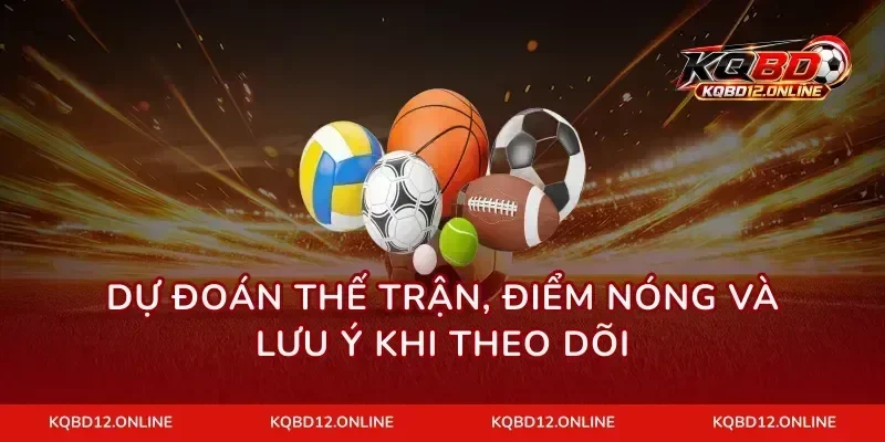 Dự đoán thế trận, điểm nóng và lưu ý khi theo dõi